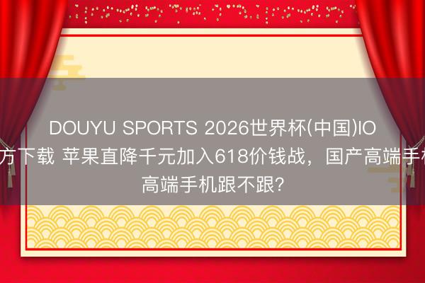 DOUYU SPORTS 2026世界杯(中国)IOS/安卓官方下载 苹果直降千元加入618价钱战，国产高端手机跟不跟？