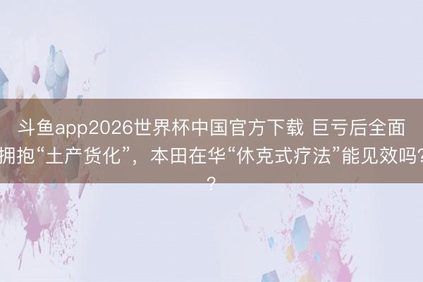 斗鱼app2026世界杯中国官方下载 巨亏后全面拥抱“土产货化”，本田在华“休克式疗法”能见效吗？