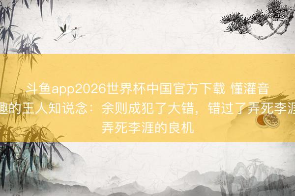 斗鱼app2026世界杯中国官方下载 懂灌音基答允趣的王人知说念：余则成犯了大错，错过了弄死李涯的良机