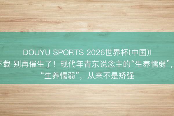 DOUYU SPORTS 2026世界杯(中国)IOS/安卓官方下载 别再催生了！现代年青东说念主的“生养懦弱”，从来不是矫强