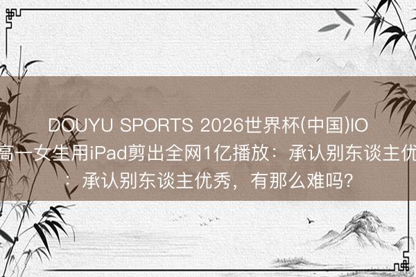 DOUYU SPORTS 2026世界杯(中国)IOS/安卓官方下载 高一女生用iPad剪出全网1亿播放：承认别东谈主优秀，有那么难吗？