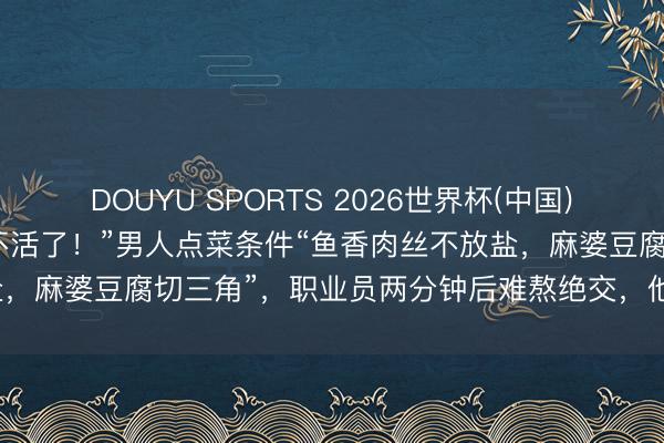 DOUYU SPORTS 2026世界杯(中国)IOS/安卓官方下载 “笑不活了！”男人点菜条件“鱼香肉丝不放盐，麻婆豆腐切三角”，职业员两分钟后难熬绝交，他飞速走东说念主