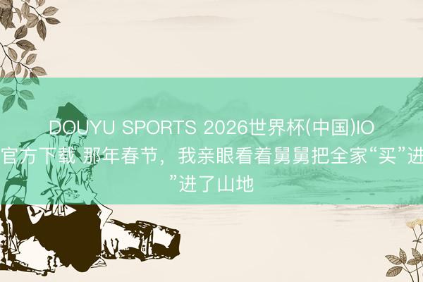 DOUYU SPORTS 2026世界杯(中国)IOS/安卓官方下载 那年春节，我亲眼看着舅舅把全家“买”进了山地