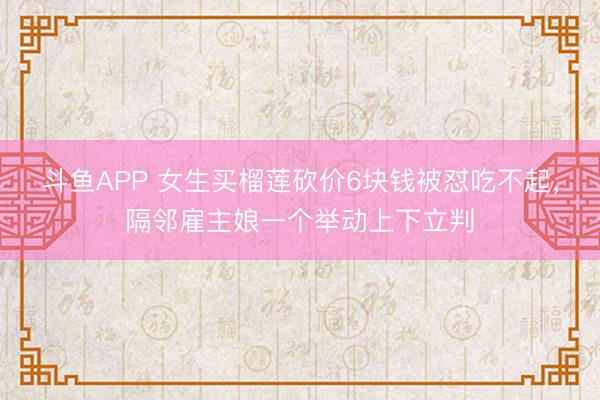 斗鱼APP 女生买榴莲砍价6块钱被怼吃不起，隔邻雇主娘一个举动上下立判