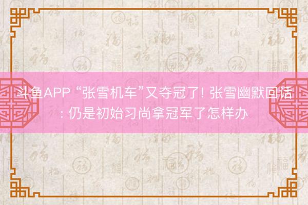 斗鱼APP “张雪机车”又夺冠了! 张雪幽默回话: 仍是初始习尚拿冠军了怎样办