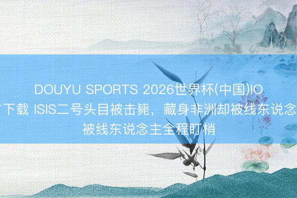 DOUYU SPORTS 2026世界杯(中国)IOS/安卓官方下载 ISIS二号头目被击毙，藏身非洲却被线东说念主全程盯梢