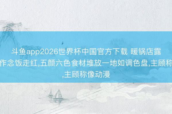 斗鱼app2026世界杯中国官方下载 暖锅店露天洗菜作念饭走红，五颜六色食材堆放一地如调色盘，主顾称像动漫