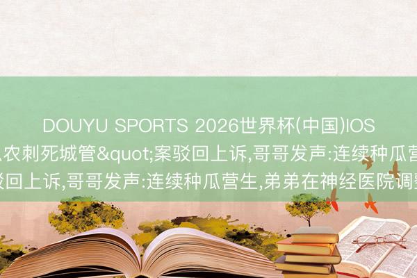 DOUYU SPORTS 2026世界杯(中国)IOS/安卓官方下载 "瓜农刺死城管"案驳回上诉，哥哥发声:连续种瓜营生，弟弟在神经医院调整