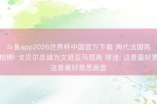 斗鱼app2026世界杯中国官方下载 两代法国高塔深情相拥! 戈贝尔忠诚为文班亚马孤高 球迷: 这是最好意思画面