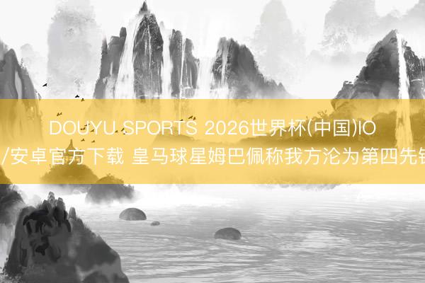 DOUYU SPORTS 2026世界杯(中国)IOS/安卓官方下载 皇马球星姆巴佩称我方沦为第四先锋