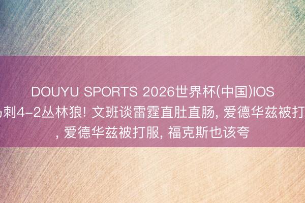 DOUYU SPORTS 2026世界杯(中国)IOS/安卓官方下载 马刺4-2丛林狼! 文班谈雷霆直肚直肠， 爱德华兹被打服， 福克斯也该夸