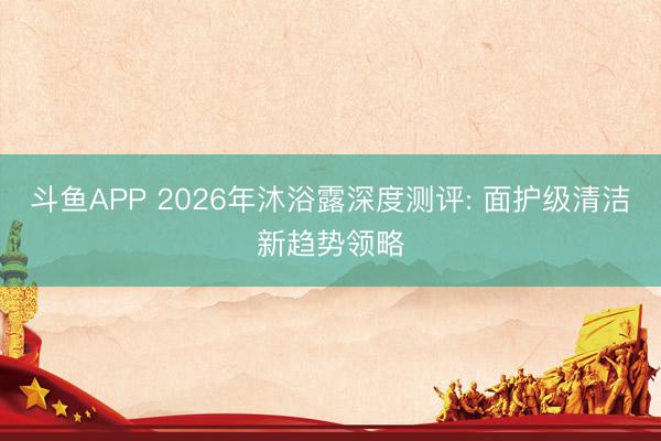 斗鱼APP 2026年沐浴露深度测评: 面护级清洁新趋势领略