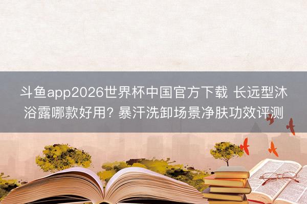 斗鱼app2026世界杯中国官方下载 长远型沐浴露哪款好用? 暴汗洗卸场景净肤功效评测