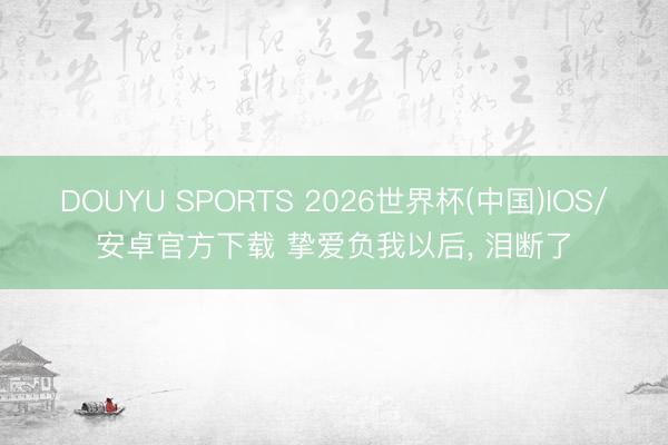 DOUYU SPORTS 2026世界杯(中国)IOS/安卓官方下载 挚爱负我以后， 泪断了