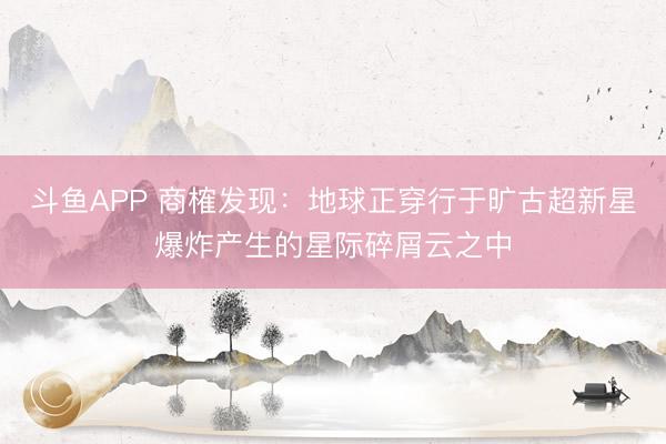 斗鱼APP 商榷发现：地球正穿行于旷古超新星爆炸产生的星际碎屑云之中