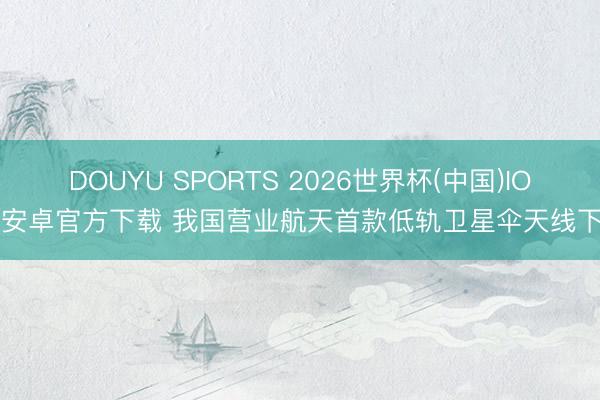 DOUYU SPORTS 2026世界杯(中国)IOS/安卓官方下载 我国营业航天首款低轨卫星伞天线下线