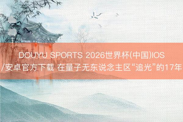 DOUYU SPORTS 2026世界杯(中国)IOS/安卓官方下载 在量子无东说念主区“追光”的17年