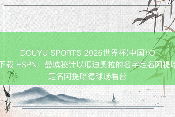DOUYU SPORTS 2026世界杯(中国)IOS/安卓官方下载 ESPN：曼城狡计以瓜迪奥拉的名字定名阿提哈德球场看台