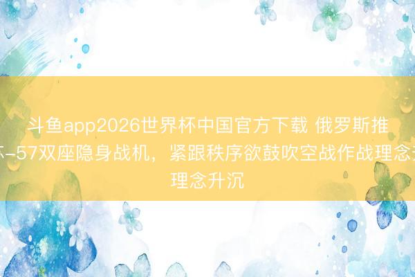斗鱼app2026世界杯中国官方下载 俄罗斯推出苏-57双座隐身战机,紧跟秩序欲鼓吹空战作战理念升沉