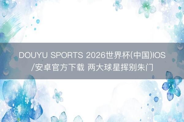 DOUYU SPORTS 2026世界杯(中国)IOS/安卓官方下载 两大球星挥别朱门
