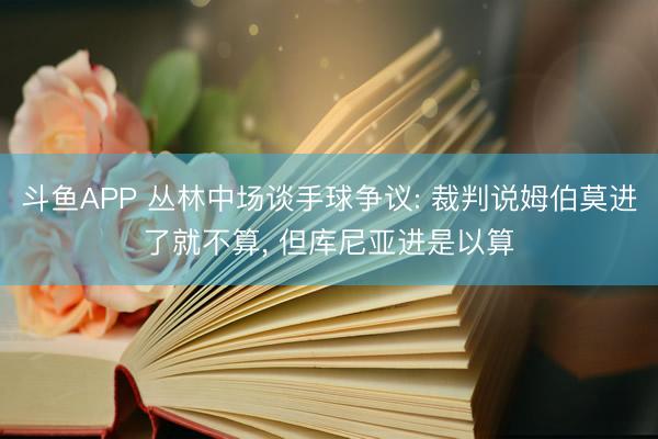 斗鱼APP 丛林中场谈手球争议: 裁判说姆伯莫进了就不算， 但库尼亚进是以算