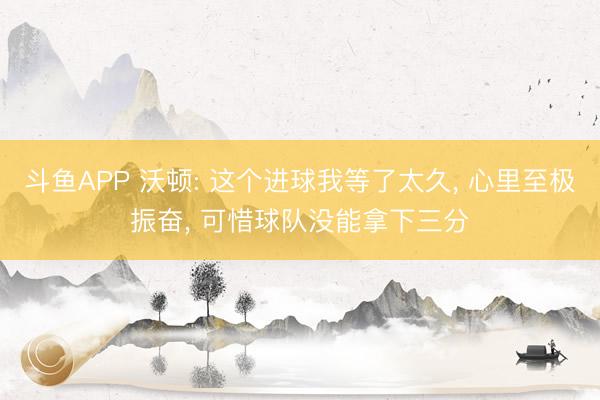 斗鱼APP 沃顿: 这个进球我等了太久， 心里至极振奋， 可惜球队没能拿下三分