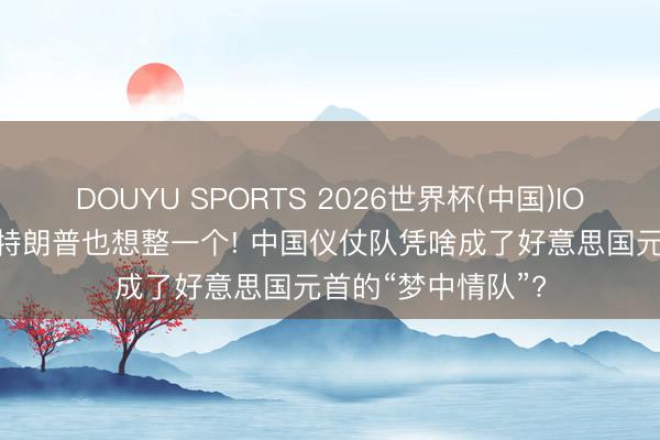 DOUYU SPORTS 2026世界杯(中国)IOS/安卓官方下载 特朗普也想整一个! 中国仪仗队凭啥成了好意思国元首的“梦中情队”?