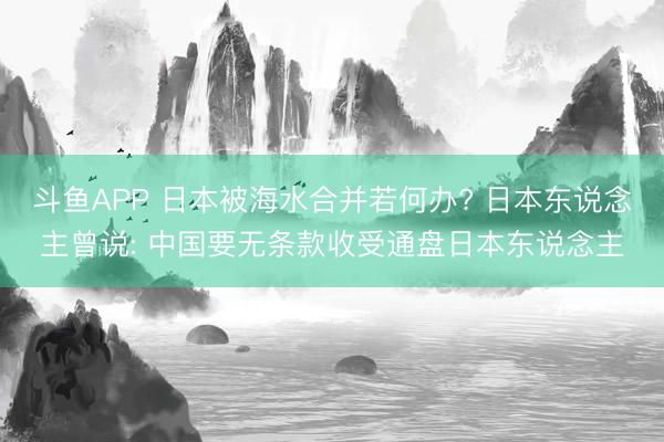 斗鱼APP 日本被海水合并若何办? 日本东说念主曾说: 中国要无条款收受通盘日本东说念主