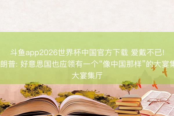 斗鱼app2026世界杯中国官方下载 爱戴不已! 特朗普: 好意思国也应领有一个“像中国那样”的大宴集厅