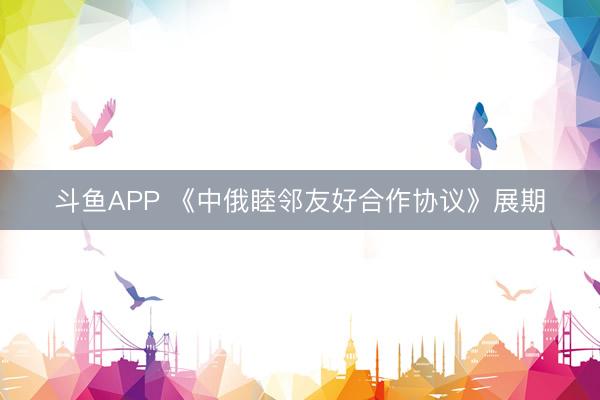 斗鱼APP 《中俄睦邻友好合作协议》展期