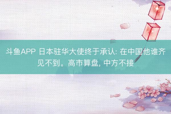斗鱼APP 日本驻华大使终于承认: 在中国他谁齐见不到。高市算盘， 中方不接