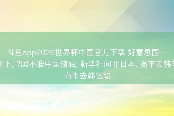 斗鱼app2026世界杯中国官方下载 好意思国一声令下， 7国不准中国储油， 新华社问罪日本， 高市去韩乞助