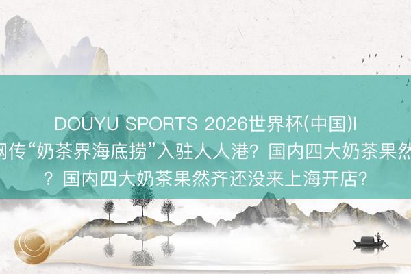 DOUYU SPORTS 2026世界杯(中国)IOS/安卓官方下载 网传“奶茶界海底捞”入驻人人港？国内四大奶茶果然齐还没来上海开店？