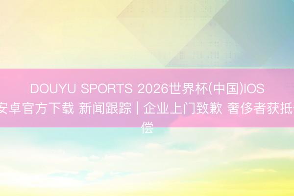 DOUYU SPORTS 2026世界杯(中国)IOS/安卓官方下载 新闻跟踪 | 企业上门致歉 奢侈者获抵偿