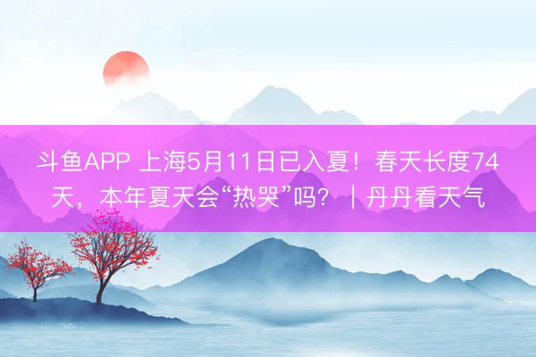 斗鱼APP 上海5月11日已入夏！春天长度74天，本年夏天会“热哭”吗？｜丹丹看天气