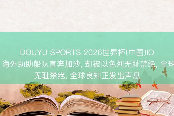DOUYU SPORTS 2026世界杯(中国)IOS/安卓官方下载 海外助助船队直奔加沙， 却被以色列无耻禁绝， 全球良知正发出声息
