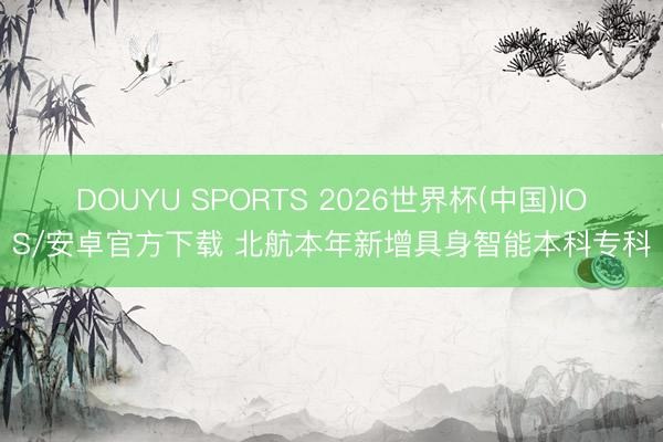 DOUYU SPORTS 2026世界杯(中国)IOS/安卓官方下载 北航本年新增具身智能本科专科