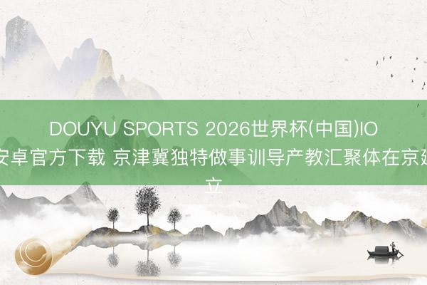 DOUYU SPORTS 2026世界杯(中国)IOS/安卓官方下载 京津冀独特做事训导产教汇聚体在京建立