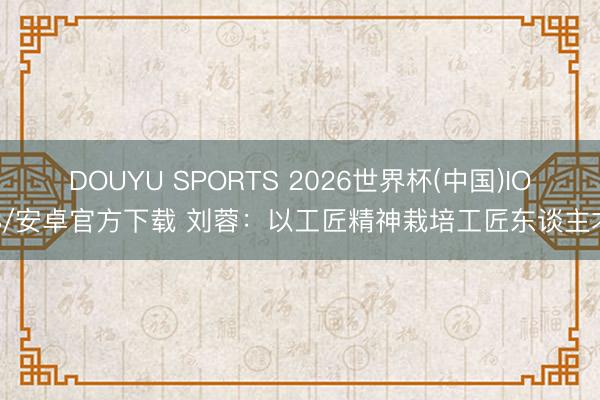 DOUYU SPORTS 2026世界杯(中国)IOS/安卓官方下载 刘蓉：以工匠精神栽培工匠东谈主才
