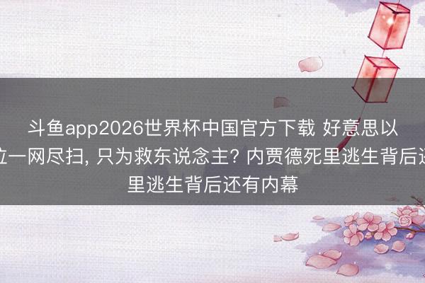斗鱼app2026世界杯中国官方下载 好意思以空袭补位一网尽扫， 只为救东说念主? 内贾德死里逃生背后还有内幕