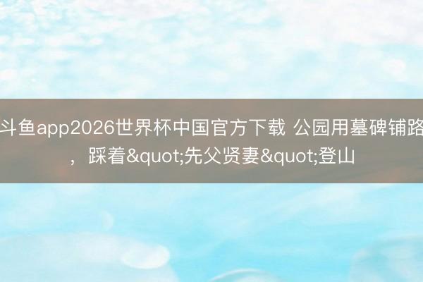 斗鱼app2026世界杯中国官方下载 公园用墓碑铺路，踩着"先父贤妻"登山
