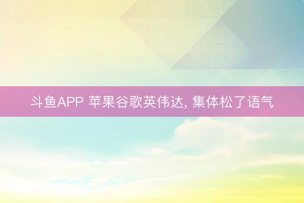 斗鱼APP 苹果谷歌英伟达， 集体松了语气
