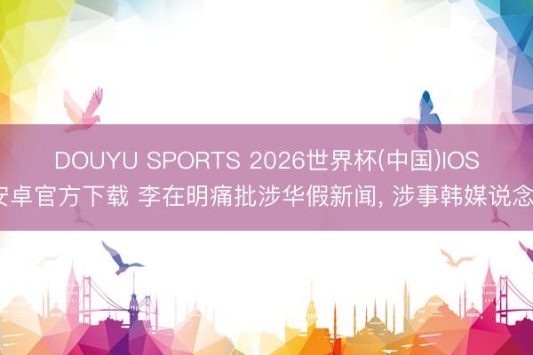 DOUYU SPORTS 2026世界杯(中国)IOS/安卓官方下载 李在明痛批涉华假新闻， 涉事韩媒说念歉