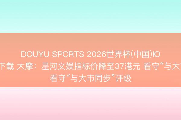 DOUYU SPORTS 2026世界杯(中国)IOS/安卓官方下载 大摩：星河文娱指标价降至37港元 看守“与大市同步”评级