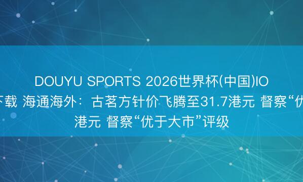 DOUYU SPORTS 2026世界杯(中国)IOS/安卓官方下载 海通海外：古茗方针价飞腾至31.7港元 督察“优于大市”评级