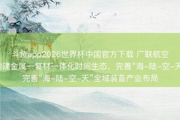 斗鱼app2026世界杯中国官方下载 广联航空：与天津跃峰协同构建金属—复材一体化时间生态，完善“海-陆-空-天”全域装备产业布局
