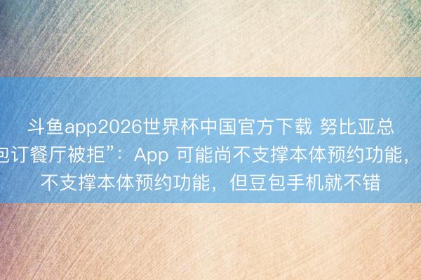 斗鱼app2026世界杯中国官方下载 努比亚总裁倪飞复兴“用豆包订餐厅被拒”：App 可能尚不支撑本体预约功能，但豆包手机就不错
