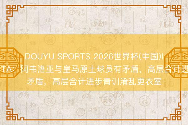 DOUYU SPORTS 2026世界杯(中国)IOS/安卓官方下载 TA：阿韦洛亚与皇马原土球员有矛盾，高层合计进步青训淆乱更衣室