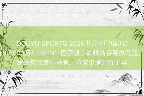 DOUYU SPORTS 2026世界杯(中国)IOS/安卓官方下载 身价9000万！ESPN：巴萨就小蜘蛛转会筹办马竞，拉波尔塔躬行主导