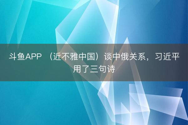 斗鱼APP （近不雅中国）谈中俄关系，习近平用了三句诗